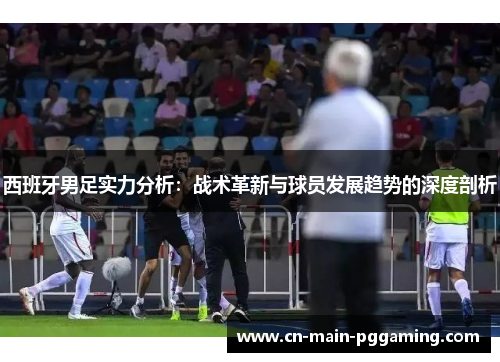 西班牙男足实力分析：战术革新与球员发展趋势的深度剖析