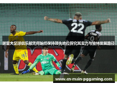 谢里夫足球俱乐部凭何始终保持领先地位探究其实力与独特发展路径