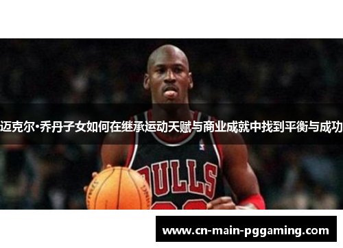 迈克尔·乔丹子女如何在继承运动天赋与商业成就中找到平衡与成功