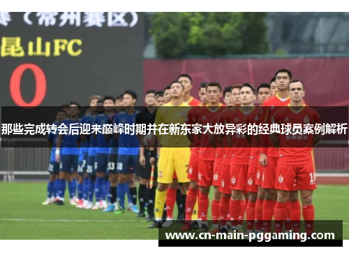 那些完成转会后迎来巅峰时期并在新东家大放异彩的经典球员案例解析