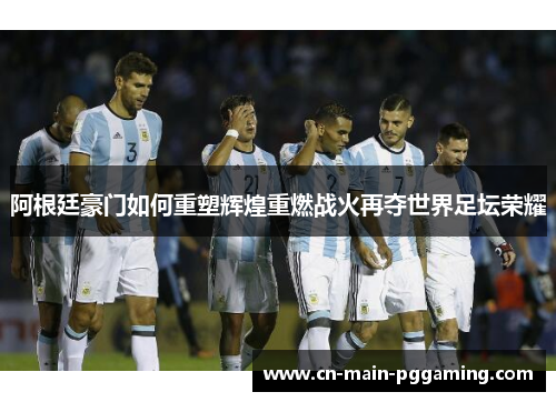 阿根廷豪门如何重塑辉煌重燃战火再夺世界足坛荣耀