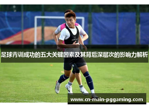 足球青训成功的五大关键因素及其背后深层次的影响力解析 足球青训成功的五大关键因素及其背后深层次的影响力解析