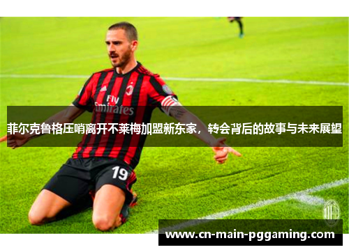 菲尔克鲁格压哨离开不莱梅加盟新东家，转会背后的故事与未来展望