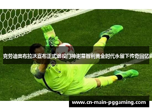 克劳迪奥布拉沃宣布正式退役门神谢幕智利黄金时代永留下传奇回忆