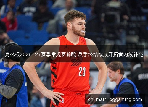克林根2026-27赛季常规赛前瞻 反手终结或成开拓者内线补充